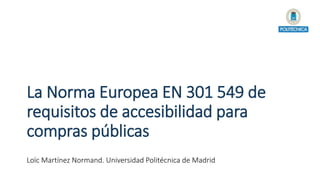 La Norma Europea EN 301 549 de
requisitos de accesibilidad para
compras públicas
Loïc Martínez Normand. Universidad Politécnica de Madrid
 