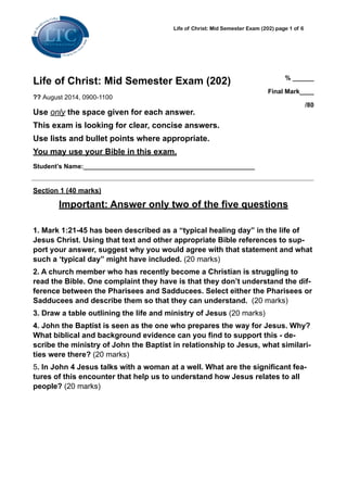 Life of Christ: Mid Semester Exam (202) page ! of !1 6
Life of Christ: Mid Semester Exam (202)
?? August 2014, 0900-1100
Use only the space given for each answer.
This exam is looking for clear, concise answers.
Use lists and bullet points where appropriate.
You may use your Bible in this exam.
Student’s Name:________________________________________________ 
% ______
Final Mark____
/80 
!
Section 1 (40 marks)
Important: Answer only two of the five questions
!
1. Mark 1:21-45 has been described as a “typical healing day” in the life of
Jesus Christ. Using that text and other appropriate Bible references to sup-
port your answer, suggest why you would agree with that statement and what
such a ‘typical day” might have included. (20 marks)
2. A church member who has recently become a Christian is struggling to
read the Bible. One complaint they have is that they don’t understand the dif-
ference between the Pharisees and Sadducees. Select either the Pharisees or
Sadducees and describe them so that they can understand. (20 marks)
3. Draw a table outlining the life and ministry of Jesus (20 marks)
4. John the Baptist is seen as the one who prepares the way for Jesus. Why?
What biblical and background evidence can you find to support this - de-
scribe the ministry of John the Baptist in relationship to Jesus, what similari-
ties were there? (20 marks)
5. In John 4 Jesus talks with a woman at a well. What are the significant fea-
tures of this encounter that help us to understand how Jesus relates to all
people? (20 marks)
!
 