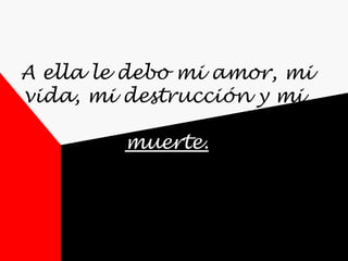 A ella le debo mi amor, mi vida, mi destrucción y mi  muerte. 
