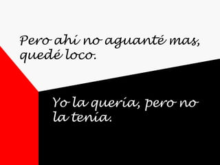 Pero ahí no aguanté mas,
quedé loco.
Yo la quería, pero no
la tenía.
 