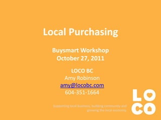 Local Purchasing
 Buysmart Workshop
  October 27, 2011
         LOCO BC
       Amy Robinson
      amy@locobc.com
       604-351-1664

  Supporting local business, building community and
                         growing the local economy.
 