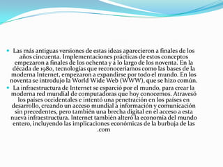  Las más antiguas versiones de estas ideas aparecieron a finales de los

años cincuenta. Implementaciones prácticas de estos conceptos
empezaron a finales de los ochenta y a lo largo de los noventa. En la
década de 1980, tecnologías que reconoceríamos como las bases de la
moderna Internet, empezaron a expandirse por todo el mundo. En los
noventa se introdujo la World Wide Web (WWW), que se hizo común.
 La infraestructura de Internet se esparció por el mundo, para crear la
moderna red mundial de computadoras que hoy conocemos. Atravesó
los países occidentales e intentó una penetración en los países en
desarrollo, creando un acceso mundial a información y comunicación
sin precedentes, pero también una brecha digital en el acceso a esta
nueva infraestructura. Internet también alteró la economía del mundo
entero, incluyendo las implicaciones económicas de la burbuja de las
.com

 