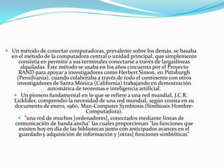  Un método de conectar computadoras, prevalente sobre los demás, se basaba

en el método de la computadora central o unidad principal, que simplemente
consistía en permitir a sus terminales conectarse a través de largaslíneas
alquiladas. Este método se usaba en los años cincuenta por el Proyecto
RAND para apoyar a investigadores como Herbert Simon, en Pittsburgh
(Pensilvania), cuando colaboraba a través de todo el continente con otros
investigadores de Santa Mónica (California) trabajando en demostración
automática de teoremas e inteligencia artificial.
 Un pionero fundamental en lo que se refiere a una red mundial, J.C.R.
Licklider, comprendió la necesidad de una red mundial, según consta en su
documento de enero, 1960, Man-Computer Symbiosis (Simbiosis HombreComputadora).
 "una red de muchos [ordenadores], conectados mediante líneas de
comunicación de banda ancha" las cuales proporcionan "las funciones que
existen hoy en día de las bibliotecas junto con anticipados avances en el
guardado y adquisición de información y [otras] funciones simbióticas"

 