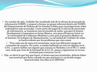  En octubre de 1962, Licklider fue nombrado jefe de la oficina de procesado de

información DARPA, y empezó a formar un grupo informal dentro del DARPA
del Departamento de Defensa de los Estados Unidos para investigaciones sobre
ordenadores más avanzadas. Como parte del papel de la oficina de procesado
de información, se instalaron tres terminales de redes: una para la System
Development Corporation en Santa Mónica, otra para elProyecto Genie en
la Universidad de California (Berkeley) y otra para el proyecto Multics en
el Instituto Tecnológico de Massachusetts. La necesidad de Licklider de redes
se haría evidente por los problemas que esto causó.
 "Para cada una de estas tres terminales, tenía tres diferentes juegos de
comandos de usuario. Por tanto, si estaba hablando en red con alguien en la
S.D.C. y quería hablar con alguien que conocía en Berkeley o en el M.I.T. sobre
esto, tenía que irme de la terminal de la S.C.D., pasar y registrarme en la otra
terminal para contactar con él.
 Dije, es obvio lo que hay que hacer: si tienes esas tres terminales, debería haber
una terminal que fuese a donde sea que quisieras ir y en donde tengas
interactividad. Esa idea es el ARPANet."

 