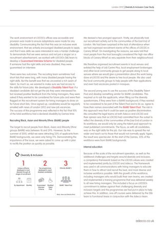 adecco.co.uk
London 2012 | Diversity & Inclusion Case Study
The work environment at LOCOG’s offices was accessible and
provision was made to ensure adaptations were made for any
disability. Communicating the fact that this was an inclusive work
environment, that we actively encouraged disabled people to apply
and that it was skills we were interested in was a harder challenge.
To demonstrate that we were serious and not just a slogan on a
recruitment advertisement, we worked with LOCOG’s D&I team to
develop a Guaranteed Interview Scheme for disabled people.
If someone had the right skills and was disabled, they were
guaranteed an interview.
There were two outcomes. The recruiting team sometimes had
short lists that were long, with many disabled people having the
right skills. But the benefit was that we uncovered a rich seam of
talent. So much so, we wanted to make sure we had access to
the skills for future jobs. We developed a Disability Talent Pool. If a
disabled candidate did not get the job they were interviewed for,
but received positive feedback from the hiring managers, they were
asked if they wanted to be considered for future jobs and were then
flagged on the recruitment system for hiring managers to draw on
for future short lists. Once signed up, candidates would be regularly
emailed with news of London 2012 and new job vacancies.
The success of this programme was reflected in the fact that 10%
of the total workforce had a declared disability by Games time.
Recruiting Black, Asian and Minority Ethnic (BAME) people
The target to recruit people from Black, Asian and Minority Ethnic
groups (BAME) was between 18 and 29%. However, by the
summer of 2010, whilst we were attracting 33% of applicants from
BAME backgrounds, we were only hiring 11%. Demonstrating the
importance of the issue, we were asked to come up with a plan
to rectify the position as quickly as possible.
We devised a two pronged approach. Firstly, we physically took
our recruitment activity out to the communities of the East End of
London. We had been surprised at the lack of attendance when
we had organised recruitment events at the offices of LOCOG in
Canary Wharf. On investigating the reasons, we were told that
most people from the host boroughs considered the high rise office
blocks of Canary Wharf as very separate from their neighbourhood.
We therefore organised recruitment events in local venues and
enlisted the help of Job Centre Plus, local employment brokerages
and other local community groups to get people along to local
venues where we would give a presentation about the work being
done at LOCOG and the desire to hire local people. We also used
the local community groups to help people with their applications
and even had vacancies posted in mosques.
The second prong was to use the success of the Disability Talent
Pool and develop something similar for BAME candidates. This
required us to ask the applicants, when filling out the diversity
questionnaire, if they were from a BAME background, if they wanted
to be considered to be part of the Talent Pool and to do so, agree to
have their names associated with the BAME Talent Pool. The risk in
this approach was that it could be seen as positive discrimination.
We consulted the legal teams at both Adecco and LOCOG and
their opinion was that as LOCOG had committed from the outset to
reflect the diversity of the communities of the East End of London in
its workforce, we would only be using the talent pool approach to
meet published commitments. The focus, as with all candidates,
was on the right skills for the job. Our role was to spread the net
wider and reach out to those that would not normally apply. Again,
the result was spectacular. At the start of the Games, 33% of the
workforce were from BAME backgrounds.
Internal education
Because of the scale of the recruitment operation, as well as the
additional challenges and targets around diversity and inclusion,
a competency framework based on the LOCOG values was created
and implemented jointly by LOCOG and Adecco. The framework
was used in all communications with hiring managers to educate
them in how to attract and recruit the best, and most diverse and
inclusive workforce possible. With the growth of the workforce,
including managers who would build their own teams, we created
and implemented a training programme that was delivered weekly
to all new hiring managers. This included a focus on LOCOG’s
commitment to deliver against their challenging diversity and
inclusion targets and the programmes we had put in place to help
achieve this. In addition, one-off courses were delivered by the D&I
team to Functional Areas in conjunction with the Adecco team.
Diversity & Inclusion
Unique software
developed to track
diversity through all
stages of recruitment:
MonthlyBy department
*Black, Asian and Minority Ethnic
Ethnicity (BAME*):
1 3Two programmes
developed to reach
disabled candidates:
2
Guaranteed
Interview
Scheme
Disabled
Talent
Pool
BAME* Talent Pool
 