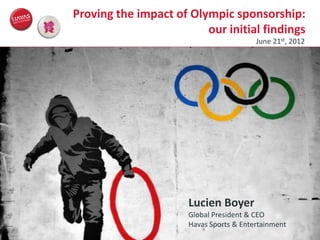 Proving the impact of Olympic sponsorship:
                                                          our initial findings
                                                                          June 21st, 2012




                                                       Lucien Boyer
                                                       Global President & CEO
                                                       Havas Sports & Entertainment
© Havas Sports & Entertainment
 