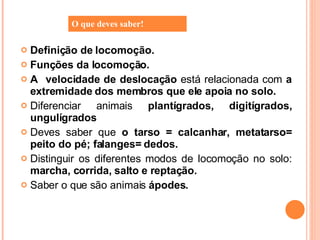 Definição de locomoção. Funções da locomoção. A  velocidade de deslocação  está relacionada com  a extremidade dos membros que ele apoia no solo. Diferenciar animais  plantígrados, digitígrados, ungulígrados Deves saber que  o tarso = calcanhar, metatarso= peito do pé; falanges= dedos. Distinguir os diferentes modos de locomoção no solo:  marcha, corrida, salto e reptação.  Saber o que são animais  ápodes. O que deves saber! 