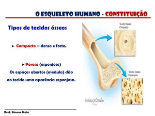 Prof. Simone Maia
Tipos de tecidos ósseos
Compacto – denso e forte.
Poroso (esponjoso)
Os espaços abertos (medula) dão
ao tecido uma aparência esponjosa.
O esqueleto humano - constituição
 