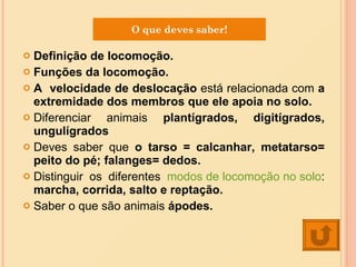 Definição de locomoção. Funções da locomoção. A  velocidade de deslocação  está relacionada com  a extremidade dos membros que ele apoia no solo. Diferenciar animais  plantígrados, digitígrados, ungulígrados Deves saber que  o tarso = calcanhar, metatarso= peito do pé; falanges= dedos. Distinguir os diferentes  modos de locomoção no solo :  marcha, corrida, salto e reptação.  Saber o que são animais  ápodes. O que deves saber! 