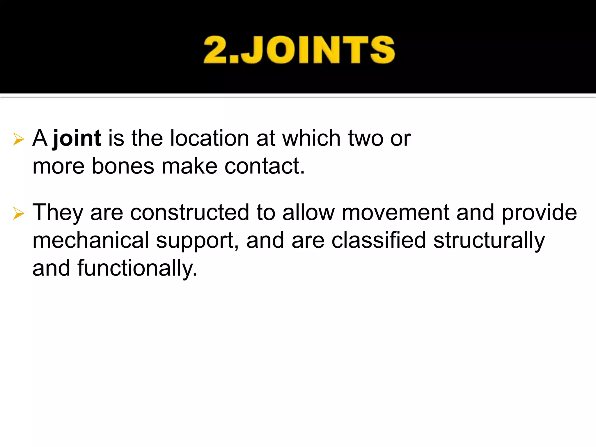    A joint is the location at which two or
    more bones make contact.

   They are constructed to allow movement and provide
    mechanical support, and are classified structurally
    and functionally.
 
