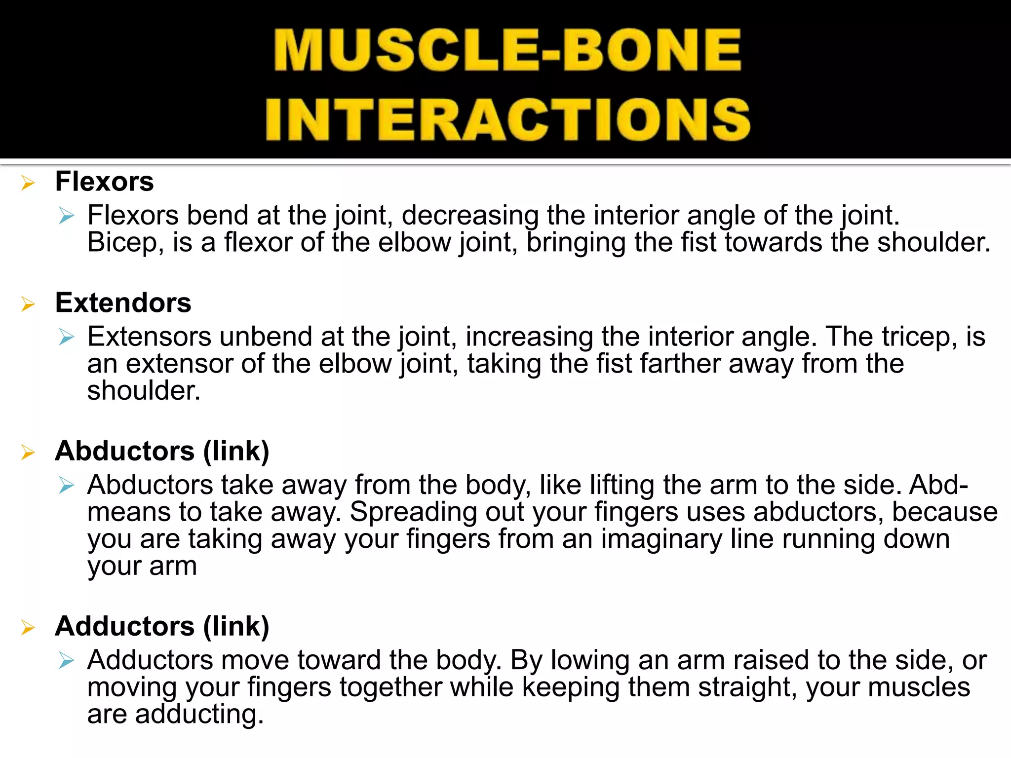    Flexors
     Flexors bend at the joint, decreasing the interior angle of the joint.
      Bicep, is a flexor of the elbow joint, bringing the fist towards the shoulder.

   Extendors
     Extensors unbend at the joint, increasing the interior angle. The tricep, is
      an extensor of the elbow joint, taking the fist farther away from the
      shoulder.

   Abductors (link)
     Abductors take away from the body, like lifting the arm to the side. Abd-
      means to take away. Spreading out your fingers uses abductors, because
      you are taking away your fingers from an imaginary line running down
      your arm

   Adductors (link)
     Adductors move toward the body. By lowing an arm raised to the side, or
      moving your fingers together while keeping them straight, your muscles
      are adducting.
 