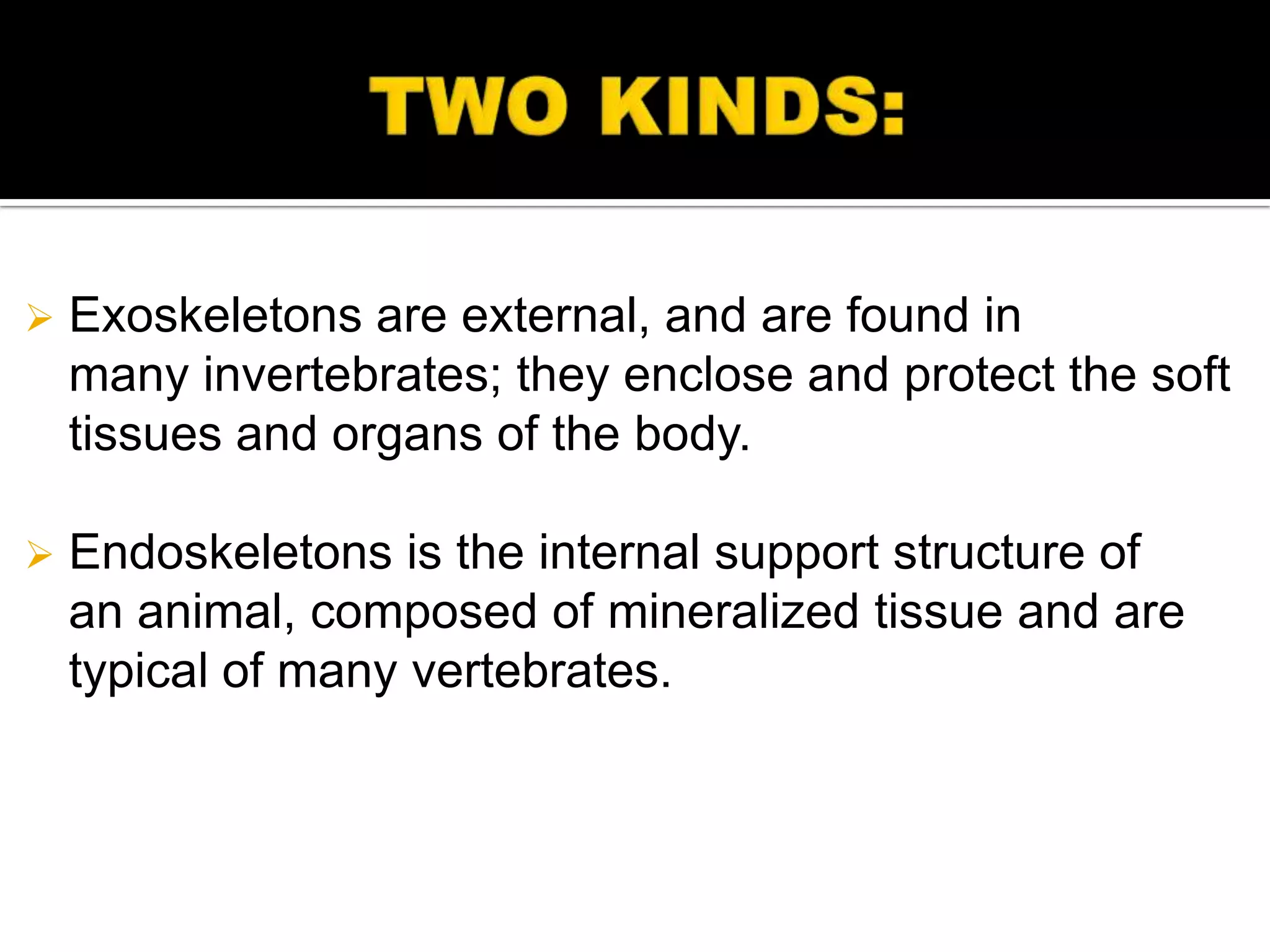    Exoskeletons are external, and are found in
    many invertebrates; they enclose and protect the soft
    tissues and organs of the body.

   Endoskeletons is the internal support structure of
    an animal, composed of mineralized tissue and are
    typical of many vertebrates.
 