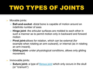    Movable joints:
     Ball-and-socket -distal bone is capable of motion around an
      indefinite number of axes
     Hinge joint -the articular surfaces are molded to each other in
      such a manner as to permit motion only in backward and forward
      motion
     Pivot joint-allows for rotation, which can be external (for
      example when rotating an arm outward), or internal (as in rotating
      an arm inward).
     Gliding joint- under physiological conditions, allows only gliding
      movement.

   Immovable joints:
     Suture joint- a type of fibrous joint which only occurs in the skull
      (or "cranium")
 