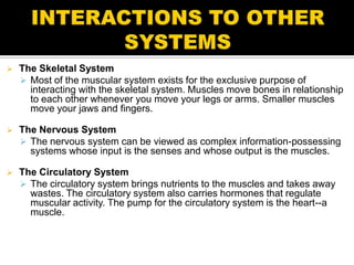    The Skeletal System
     Most of the muscular system exists for the exclusive purpose of
      interacting with the skeletal system. Muscles move bones in relationship
      to each other whenever you move your legs or arms. Smaller muscles
      move your jaws and fingers.

   The Nervous System
     The nervous system can be viewed as complex information-possessing
      systems whose input is the senses and whose output is the muscles.

   The Circulatory System
     The circulatory system brings nutrients to the muscles and takes away
      wastes. The circulatory system also carries hormones that regulate
      muscular activity. The pump for the circulatory system is the heart--a
      muscle.
 