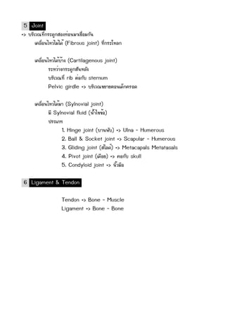 5 Joint
=> ºบÃรÔิàเÇว³ณ·ทÕีè่¡กÃรÐะ´ดÙู¡กÊสÍอ§ง·ทè่Íอ¹นÁมÒาàเªช×ืè่ÍอÁม¡กÑั¹น
           àเ¤คÅล×ืè่Íอ¹นäไËหÇวäไÁมè่äไ´ดé้ (Fibrous joint) ·ทÕีè่¡กÃรÐะâโËหÅล¡ก

          àเ¤คÅล×ืè่Íอ¹นäไËหÇวäไ´ดé้ºบé้Òา§ง (Cartilagenous joint)
                         ÃรÐะËหÇวè่Òา§ง¡กÃรÐะ´ดÙู¡กÊสÑั¹นËหÅลÑั§ง
                         ºบÃรÔิàเÇว³ณ·ทÕีè่ rib µตè่Íอ¡กÑัºบ sternum
                         Pelvic girdle => ºบÃรÔิàเÇว³ณ¢ขÂยÒาÂยµตÍอ¹นàเ´ดç็¡ก¤คÃรÍอ´ด

          àเ¤คÅล×ืè่Íอ¹นäไËหÇวäไ´ดé้ÁมÒา (Sylnovial joint)
                         ÁมÕี Sylnovial fluid (¹นé้Óำäไ¢ข¢ขé้Íอ)
                         »ปÃรÐะàเÀภ·ท
                                      1. Hinge joint (ºบÒา¹น¾พÑัºบ) => Ulna - Humerous
                                      2. Ball & Socket joint => Scapular - Humerous
                                      3. Gliding joint (ÊสäไÅล´ดì์) => Metacapals Metatasals
                                      4. Pivot joint (àเ´ด×ืÍอÂย) => ¤คÍอ¡กÑัºบ skull
                                      5. Condyloid joint => ¹นÔิé้ÇวÁม×ืÍอ

 6 Ligament & Tendon

                                Tendon => Bone - Muscle
                                Ligament => Bone - Bone
 