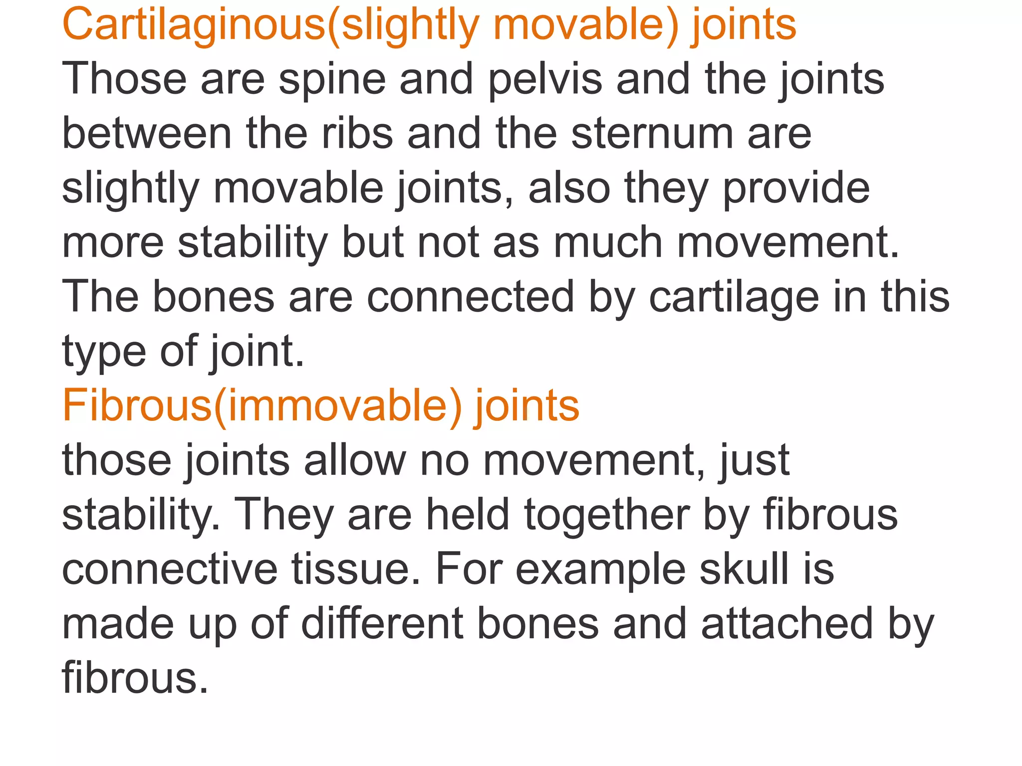 Cartilaginous(slightly movable) joints
Those are spine and pelvis and the joints
between the ribs and the sternum are
slightly movable joints, also they provide
more stability but not as much movement.
The bones are connected by cartilage in this
type of joint.
Fibrous(immovable) joints
those joints allow no movement, just
stability. They are held together by fibrous
connective tissue. For example skull is
made up of different bones and attached by
fibrous.
 