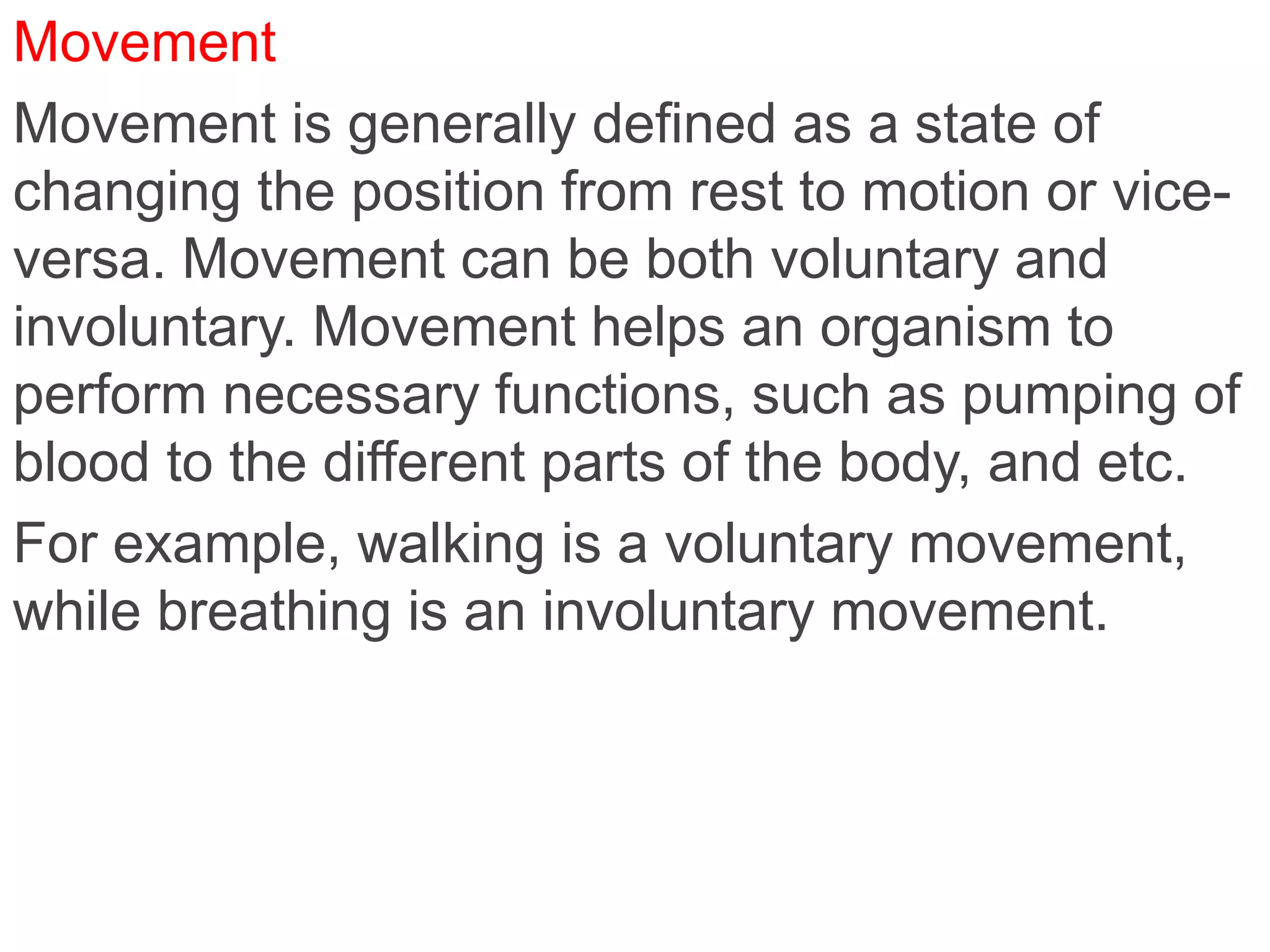 Movement
Movement is generally defined as a state of
changing the position from rest to motion or vice-
versa. Movement can be both voluntary and
involuntary. Movement helps an organism to
perform necessary functions, such as pumping of
blood to the different parts of the body, and etc.
For example, walking is a voluntary movement,
while breathing is an involuntary movement.
 