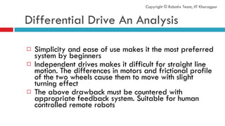 Differential Drive An Analysis Simplicity and ease of use makes it the most preferred system by beginners Independent drives makes it difficult for straight line motion. The differences in motors and frictional profile of the two wheels cause them to move with slight turning effect The above drawback must be countered with appropriate feedback system. Suitable for human controlled remote robots Copyright © Robotix Team, IIT Kharagpur 