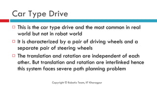 Car Type Drive This is the car type drive and the most common in real world but not in robot world It is characterized by a pair of driving wheels and a separate pair of steering wheels The translation and rotation are independent of each other. But translation and rotation are interlinked hence this system faces severe path planning problem Copyright © Robotix Team, IIT Kharagpur 