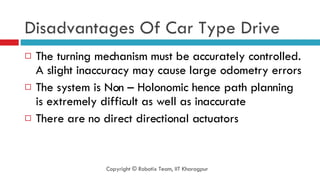 Disadvantages Of Car Type Drive The turning mechanism must be accurately controlled. A slight inaccuracy may cause large odometry errors The system is Non – Holonomic hence path planning is extremely difficult as well as inaccurate There are no direct directional actuators Copyright © Robotix Team, IIT Kharagpur 