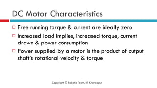 DC Motor Characteristics Free running torque & current are ideally zero Increased load implies, increased torque, current drawn & power consumption Power supplied by a motor is the product of output shaft’s rotational velocity & torque Copyright © Robotix Team, IIT Kharagpur 