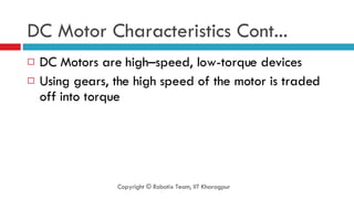 DC Motor Characteristics Cont... DC Motors are high–speed, low-torque devices Using gears, the high speed of the motor is traded off into torque Copyright © Robotix Team, IIT Kharagpur 
