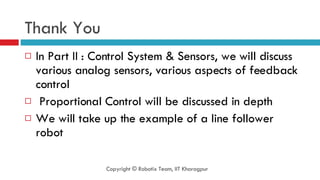 Thank You In Part II : Control System & Sensors, we will discuss various analog sensors, various aspects of feedback control Proportional Control will be discussed in depth We will take up the example of a line follower robot Copyright © Robotix Team, IIT Kharagpur 