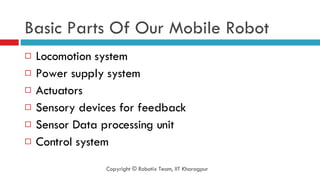 Basic Parts Of Our Mobile Robot Locomotion system Power supply system Actuators Sensory devices for feedback Sensor Data processing unit Control system Copyright © Robotix Team, IIT Kharagpur 