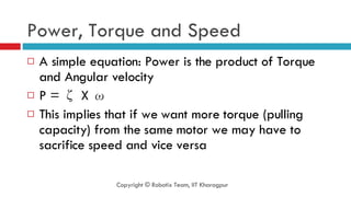 Power, Torque and Speed A simple equation: Power is the product of Torque and Angular velocity P =  ζ X ω This implies that if we want more torque (pulling capacity) from the same motor we may have to sacrifice speed and vice versa Copyright © Robotix Team, IIT Kharagpur 