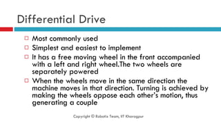 Differential Drive Most commonly used  Simplest and easiest to implement It has a free moving wheel in the front accompanied with a left and right wheel.The two wheels are separately powered When the wheels move in the same direction the machine moves in that direction. Turning is achieved by making the wheels oppose each other’s motion, thus generating a couple Copyright © Robotix Team, IIT Kharagpur 