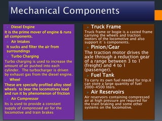  Diesel Engine
It is the prime mover of engine & runs
all components.
 Air Intakes
It sucks and filter the air from
surroundings
 Turbo Charging
Turbo charging is used to increase the
amount of air pushed into each
cylinder. The turbocharger is driven
by exhaust gas from the diesel engine.
 Wheel
These are specially profiled alloy steel
wheels to bear the locomotives load
and run it by phenomenon of friction
 Air Compressor
Its is used to provide a constant
supply of compressed air for the
locomotive and train brakes
 Truck Frame
Truck frame or bogie is a casted frame
carrying the wheels and traction
motors of the locomotive and also
support it`s components.
 Pinion/Gear
The traction motor drives the
axle through a reduction gear
of a range between 3 to 1
(freight) and 4 to 1
(passenger).
 Fuel Tank
To carry its own fuel needed for trip.it
can store a large quantity of fuel
2000-4500 liters.
 Air Reservoirs
Air reservoirs containing compressed
air at high pressure are required for
the train braking and some other
systems on the locomotive.
 