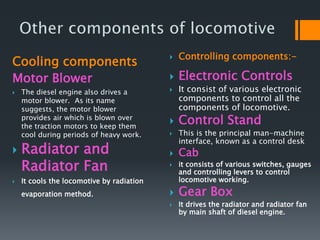 Cooling components
Motor Blower
 The diesel engine also drives a
motor blower. As its name
suggests, the motor blower
provides air which is blown over
the traction motors to keep them
cool during periods of heavy work.
 Radiator and
Radiator Fan
 It cools the locomotive by radiation
evaporation method.
 Controlling components:-
 Electronic Controls
 It consist of various electronic
components to control all the
components of locomotive.
 Control Stand
 This is the principal man-machine
interface, known as a control desk
 Cab
 it consists of various switches, gauges
and controlling levers to control
locomotive working.
 Gear Box
 It drives the radiator and radiator fan
by main shaft of diesel engine.
 