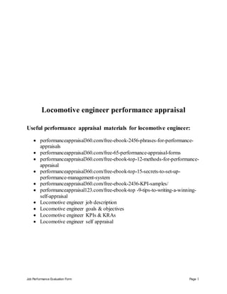 Job Performance Evaluation Form Page 1
Locomotive engineer performance appraisal
Useful performance appraisal materials for locomotive engineer:
 performanceappraisal360.com/free-ebook-2456-phrases-for-performance-
appraisals
 performanceappraisal360.com/free-65-performance-appraisal-forms
 performanceappraisal360.com/free-ebook-top-12-methods-for-performance-
appraisal
 performanceappraisal360.com/free-ebook-top-15-secrets-to-set-up-
performance-management-system
 performanceappraisal360.com/free-ebook-2436-KPI-samples/
 performanceappraisal123.com/free-ebook-top -9-tips-to-writing-a-winning-
self-appraisal
 Locomotive engineer job description
 Locomotive engineer goals & objectives
 Locomotive engineer KPIs & KRAs
 Locomotive engineer self appraisal
 