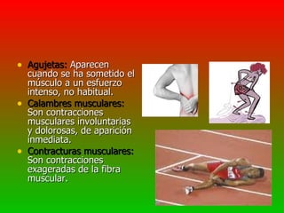 • Agujetas: Aparecen
    cuando se ha sometido el
    músculo a un esfuerzo
    intenso, no habitual.
•   Calambres musculares:
    Son contracciones
    musculares involuntarias
    y dolorosas, de aparición
    inmediata.
•   Contracturas musculares:
    Son contracciones
    exageradas de la fibra
    muscular.
 