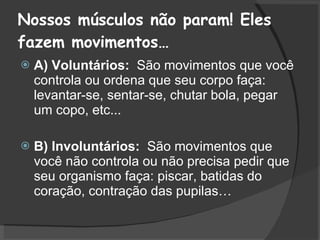 Nossos músculos não param! Eles fazem movimentos… A) Voluntários:  São movimentos que você controla ou ordena que seu corpo faça: levantar-se, sentar-se, chutar bola, pegar um copo, etc...  B) Involuntários:  São movimentos que você não controla ou não precisa pedir que seu organismo faça: piscar, batidas do coração, contração das pupilas… 