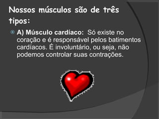 Nossos músculos são de três tipos: A) Músculo cardíaco:  Só existe no coração e é responsável pelos batimentos cardíacos. É involuntário, ou seja, não podemos controlar suas contrações.  