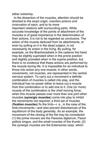 either extremity. 
In the dissection of the muscles, attention should be 
directed to the exact origin, insertion,actions and 
innervation of each, and to its more 
important relations with surrounding parts. While 
accurate knowledge of the points of attachment of the 
muscles is of great importance in the determination of 
their actions, it is not to be regarded as conclusive. The 
action of the muscle deduced from its attachments, or 
even by pulling on it in the dead subject, is not 
necessarily its action in the living. By pulling, for 
example, on the Brachioradialis in the cadaver the hand 
may be slightly supinated when in the prone position 
and slightly pronated when in the supine position, but 
there is no evidence that these actions are performed by 
the muscle during life. It is impossible for an individual to 
throw into action any one muscle; in other words, 
movements, not muscles, are represented in the central 
nervous system. To carry out a movement a definite 
combination of muscles is called into play, and the 
individual has no power either to leave out a muscle 
from this combination or to add one to it. One (or more) 
muscle of the combination is the chief moving force; 
when this muscle passes over more than one joint other 
muscles (synergic muscles) come into play to inhibit 
the movements not required; a third set of muscles 
(fixation muscles) fix the limb—i. e., in the case of the 
limb-movements—and also prevent disturbances of the 
equilibrium of the body generally. As an example, the 
movement of the closing of the fist may be considered: 
(1) the prime movers are the Flexores digitorum, Flexor 
pollicis longus, and the small muscles of the thumb; (2) 
the synergic muscles are the Extensores carpi, which 
 