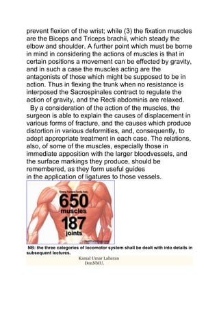 prevent flexion of the wrist; while (3) the fixation muscles 
are the Biceps and Triceps brachii, which steady the 
elbow and shoulder. A further point which must be borne 
in mind in considering the actions of muscles is that in 
certain positions a movement can be effected by gravity, 
and in such a case the muscles acting are the 
antagonists of those which might be supposed to be in 
action. Thus in flexing the trunk when no resistance is 
interposed the Sacrospinales contract to regulate the 
action of gravity, and the Recti abdominis are relaxed. 
By a consideration of the action of the muscles, the 
surgeon is able to explain the causes of displacement in 
various forms of fracture, and the causes which produce 
distortion in various deformities, and, consequently, to 
adopt appropriate treatment in each case. The relations, 
also, of some of the muscles, especially those in 
immediate apposition with the larger bloodvessels, and 
the surface markings they produce, should be 
remembered, as they form useful guides 
in the application of ligatures to those vessels. 
NB: the three categories of locomotor system shall be dealt with into details in 
subsequent lectures. 
Kamal Umar Labaran 
DonNMU. 
