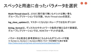 スペックと用途に合ったパラメータを選択
Copyrights LOCONDO,Inc. All Rights Reserved.
Multi-Thread-slaveは、GTIDに移行後で無いとメリットは無い事も
グループレプリケーションでは勿論、 Multi-Thread-slaveを設定。
log_slave_updatesは、マスターにならないスレーブでは忘れずにOFF
binlog_formatは、ディスクI/Oやネットワーク負荷が増えるので要確認。
グループレプリケーションでは、ROWフォーマットが必須。
パラメータ比較含む参考資料はこちらからもダウンロード可能
※ MySQL5.6, MySQL5.7, MySQL8.0等のパラメータを理解する事が重要
https://www.mysql.com/jp/news-and-events/seminar/downloads.html
●●
 