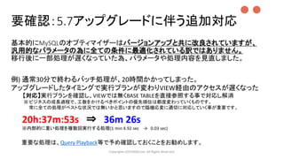基本的にMySQLのオプティマイザーはバージョンアップと共に改良されていますが、
汎用的なパラメータの為に全ての条件に最適化されている訳ではありません。
移行後に一部処理が遅くなっていた為、パラメータや処理内容を見直しました。
Copyrights LOCONDO,Inc. All Rights Reserved.
例) 通常30分で終わるバッチ処理が、20時間かかってしまった。
アップグレードしたタイミングで実行プランが変わりVIEW経由のアクセスが遅くなった
【対応】実行プランを確認し、VIEWでは無くBASE TABLEを直接参照する事で対応し解消
※ ビジネスの成長過程で、工数をかけるべきポイントの優先順位は都度変わっていくものです。
常に全ての処理がベストな状況では無いかと思いますので臨機応変に適切に対応していく事が重要です。
20h:37m:53s ⇒ 36m 26s
※内部的に重い処理を複数回実行する処理(1 min 4.92 sec → 0.03 sec)
●●
要確認：5.7アップグレードに伴う追加対応
重要な処理は、Query Playback等で予め確認しておくことをお勧めします。
 