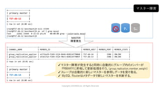 Copyrights LOCONDO,Inc. All Rights Reserved.
+----------------+
| primary master |
+----------------+
| TST-db-12 |
+----------------+
1 row in set (0.00 sec)
[root@TST-db-12 benchmark]# kill 37299
[root@TST-db-12 benchmark]# ps -ef | grep mysql
root 21661 33444 0 15:53 pts/0 00:00:00 grep --color=auto mysql
[root@TST-db-12 benchmark]#
+---------------------------+--------------------------------------+-------------+-------------+--------------+
| CHANNEL_NAME | MEMBER_ID | MEMBER_HOST | MEMBER_PORT | MEMBER_STATE |
+---------------------------+--------------------------------------+-------------+-------------+--------------+
| group_replication_applier | e1731e29-f269-33j4-8646-020114770060 | TST-db-14 | 3306 | ONLINE |
| group_replication_applier | e53e17a3-f269-33j4-98c5-02011477005f | TST-db-13 | 3306 | ONLINE |
+---------------------------+--------------------------------------+-------------+-------------+--------------+
2 rows in set (0.01 sec)
+----------------+
| primary master |
+----------------+
| TST-db-14 |
+----------------+
1 row in set (0.00 sec)
MASTER
障害発生
マスター障害
✓マスター障害が発生すると同時に自動的にグループ内のメンバーが
PRIMARYに昇格して更新処理を行う。(group_replication_member_weight)
✓スレーブは自動的に新しいマスターを参照しデータを受け取る。
✓ MySQL Routerはメタデータで新しいマスターを判断する。
Pri SecPri
 