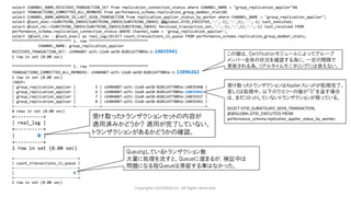 Copyrights LOCONDO,Inc. All Rights Reserved.
select CHANNEL_NAME,RECEIVED_TRANSACTION_SET from replication_connection_status where CHANNEL_NAME = "group_replication_applier"¥G
select TRANSACTIONS_COMMITTED_ALL_MEMBERS from performance_schema.replication_group_member_stats¥G
select CHANNEL_NAME,WORKER_ID,LAST_SEEN_TRANSACTION from replication_applier_status_by_worker where CHANNEL_NAME = "group_replication_applier";
select @last_exec:=SUBSTRING_INDEX(SUBSTRING_INDEX(SUBSTRING_INDEX( @@global.GTID_EXECUTED,':',-1),':',1),'-',-1) last_executed;
select @last_rec:=SUBSTRING_INDEX(SUBSTRING_INDEX(SUBSTRING_INDEX( Received_transaction_set,':',-1),':',1),'-',-1) last_received FROM
performance_schema.replication_connection_status WHERE Channel_name = 'group_replication_applier';
select (@last_rec - @last_exec) as real_lag;SELECT count_transactions_in_queue FROM performance_schema.replication_group_member_stats;
*************************** 1. row ***************************
CHANNEL_NAME: group_replication_applier
RECEIVED_TRANSACTION_SET: cb904887-a1fc-11e8-ae58-02011477005e:1-14035941
1 row in set (0.00 sec)
*************************** 1. row ***************************
TRANSACTIONS_COMMITTED_ALL_MEMBERS: cb904887-a1fc-11e8-ae58-02011477005e:1-13896262
1 row in set (0.00 sec)
<SNIP>
| group_replication_applier | 5 | cb904887-a1fc-11e8-ae58-02011477005e:14035940 |
| group_replication_applier | 6 | cb904887-a1fc-11e8-ae58-02011477005e:14035941 |
| group_replication_applier | 7 | cb904887-a1fc-11e8-ae58-02011477005e:14035937 |
| group_replication_applier | 8 | cb904887-a1fc-11e8-ae58-02011477005e:14035942 |
+---------------------------+-----------+-----------------------------------------------+
8 rows in set (0.00 sec)
+----------+
| real_lag |
+----------+
| 0 |
+----------+
1 row in set (0.00 sec)
+-----------------------------+
| count_transactions_in_queue |
+-----------------------------+
| 0 |
+-----------------------------+
1 row in set (0.00 sec)
この値は、Certificationモジュールによってグループ
メンバー全体の状況を確認する為に、一定の間隔で
更新される為、リアルタイムモニタリングには使えない。
受け取ったトランザクションはApplierスレッドが処理完了、
若しくは処理中。以下のクエリーの値が”0”を返す場合
は、まだコミットしていないトランザクションが残っている。
SELECT GTID_SUBSET(LAST_SEEN_TRANSACTION,
@@GLOBAL.GTID_EXECUTED) FROM
performance_schema.replication_applier_status_by_worker;
Queuingしているトランザクション数
大量に処理を流すと、Queueに溜まるが, 検証中は
問題になる程Queueは滞留する事はなかった。
受け取ったトランザクションセットの内容が
適用済みかどうか? 適用が完了していない、
トランザクションがあるかどうかの確認。
 