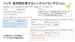 Copyrights LOCONDO,Inc. All Rights Reserved.
バッチ：長時間を要するシングルトランザクション
[BENCHMARK]> select now(),@@hostname;delete from t_slap01;select now(),@@hostname;
+---------------------+------------+
| now() | @@hostname |
+---------------------+------------+
| 2018-08-28 19:41:00 | TST-db-12 |
+---------------------+------------+
1 row in set (0.00 sec)
Query OK, 5000000 rows affected (1 min 53.19 sec)
+---------------------+------------+
| now() | @@hostname |
+---------------------+------------+
| 2018-08-28 19:42:53 | TST-db-12 |
+---------------------+------------+
1 row in set (0.00 sec)
[BENCHMARK]> select now(),@@hostname,count(*) from BENCHMARK.t_slap01;
+---------------------+------------+----------+
| now() | @@hostname | count(*) |
+---------------------+------------+----------+
| 2018-08-28 19:44:28 | TST-db-13 | 5000000 |
+---------------------+------------+----------+
1 row in set (5.03 sec)
[BENCHMARK]> select now(),@@hostname,count(*) from BENCHMARK.t_slap01;
+---------------------+------------+----------+
| now() | @@hostname | count(*) |
+---------------------+------------+----------+
| 2018-08-28 19:44:37 | TST-db-13 | 0 |
+---------------------+------------+----------+
1 row in set (0.28 sec)
注意： Primaryノードで長時間かかるトランザクションは、
コミットするまでバイナリーログが作成されない為、
スレーブへの反映が同様に遅れてしまう。
2分弱のギャップが発生!!
サービス的に許容出来る?
 