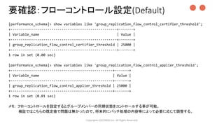 [performance_schema]> show variables like 'group_replication_flow_control_certifier_threshold';
+----------------------------------------------------+-------+
| Variable_name | Value |
+----------------------------------------------------+-------+
| group_replication_flow_control_certifier_threshold | 25000 |
+----------------------------------------------------+-------+
1 row in set (0.00 sec)
[performance_schema]> show variables like 'group_replication_flow_control_applier_threshold';
+--------------------------------------------------+-------+
| Variable_name | Value |
+--------------------------------------------------+-------+
| group_replication_flow_control_applier_threshold | 25000 |
+--------------------------------------------------+-------+
1 row in set (0.01 sec)
メモ： フローコントロールを設定するとグループメンバーの同期状態をコントロールする事が可能。
検証ではこちらの既定値で問題は無かったので、将来的にバッチ処理の内容等によって必要に応じて調整する。
Copyrights LOCONDO,Inc. All Rights Reserved.
要確認：フローコントロール設定(Default) ●●
 