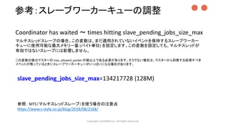 Copyrights LOCONDO,Inc. All Rights Reserved.
slave_pending_jobs_size_max=134217728 (128M)
参照： MTS（マルチスレッドスレーブ）を使う場合の注意点
https://www.s-style.co.jp/blog/2018/08/2168/
マルチスレッドスレーブの場合、この変数は、まだ適用されていないイベントを保持するスレーブワーカー
キューに使用可能な最大メモリー量 (バイト単位) を設定します。この変数を設定しても、マルチスレッドが
有効ではないスレーブには影響しません。
この変数の値はマスターの max_allowed_packet の値以上である必要があります。そうでない場合は、マスターから到着する処理すべき
イベントが残っているときにスレーブワーカーキューがいっぱいになる場合があります。
Coordinator has waited ～ times hitting slave_pending_jobs_size_max
参考：スレーブワーカーキューの調整 ●●
 