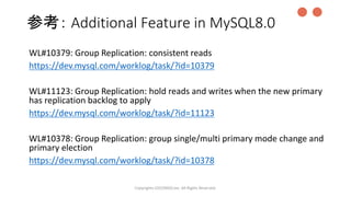 参考： Additional Feature in MySQL8.0
WL#10379: Group Replication: consistent reads
https://dev.mysql.com/worklog/task/?id=10379
WL#11123: Group Replication: hold reads and writes when the new primary
has replication backlog to apply
https://dev.mysql.com/worklog/task/?id=11123
WL#10378: Group Replication: group single/multi primary mode change and
primary election
https://dev.mysql.com/worklog/task/?id=10378
Copyrights LOCONDO,Inc. All Rights Reserved.
●●
 