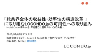 「靴業界全体の収益性・効率性の構造改革 」
に取り組むLOCONDO.jpの可用性への取り組み
~ InnoDB Cluster導入から1年を通じた運用ノウハウの共有 ~
Copyrights LOCONDO,Inc. All Rights Reserved.
株式会社ロコンド - Design & Tech本部 IT部門/シニア・ディレクター
杉山真也 Twitter: @RDBMS
●●
2019/07/03@マジセミ
 