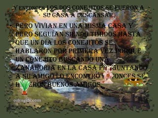 Y entonces los dos conejitos se fueron a

su casa a descansar.

• pero Vivian en una misma casa y
pero seguían siendo tímidos hasta
que un día los conejitos se
hablaron por primera vez porque
un conejito buscando una
zanahoria en la casa preguntando
a su amigo lo encontró entonces se
hicieron buenos amigos.

 