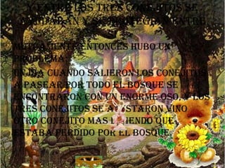 y entre los tres conejitos se
ayudaban y se protegían entre
si
mutuamente entonces hubo un
problema:
un día cuando salieron los conejitos
a pasear por todo el bosque se
encontraron con un enorme oso, y los
tres conejitos se asustaron vino
otro conejito mas diciendo que
estaba perdido por el bosque.

 