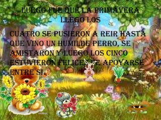 Luego fue que la primavera
llego los
Cuatro se pusieron a reir hasta
que vino un humilde perro, se
amistaron y luego los cinco
estuvieron felices de apoyarse
entre si.

 